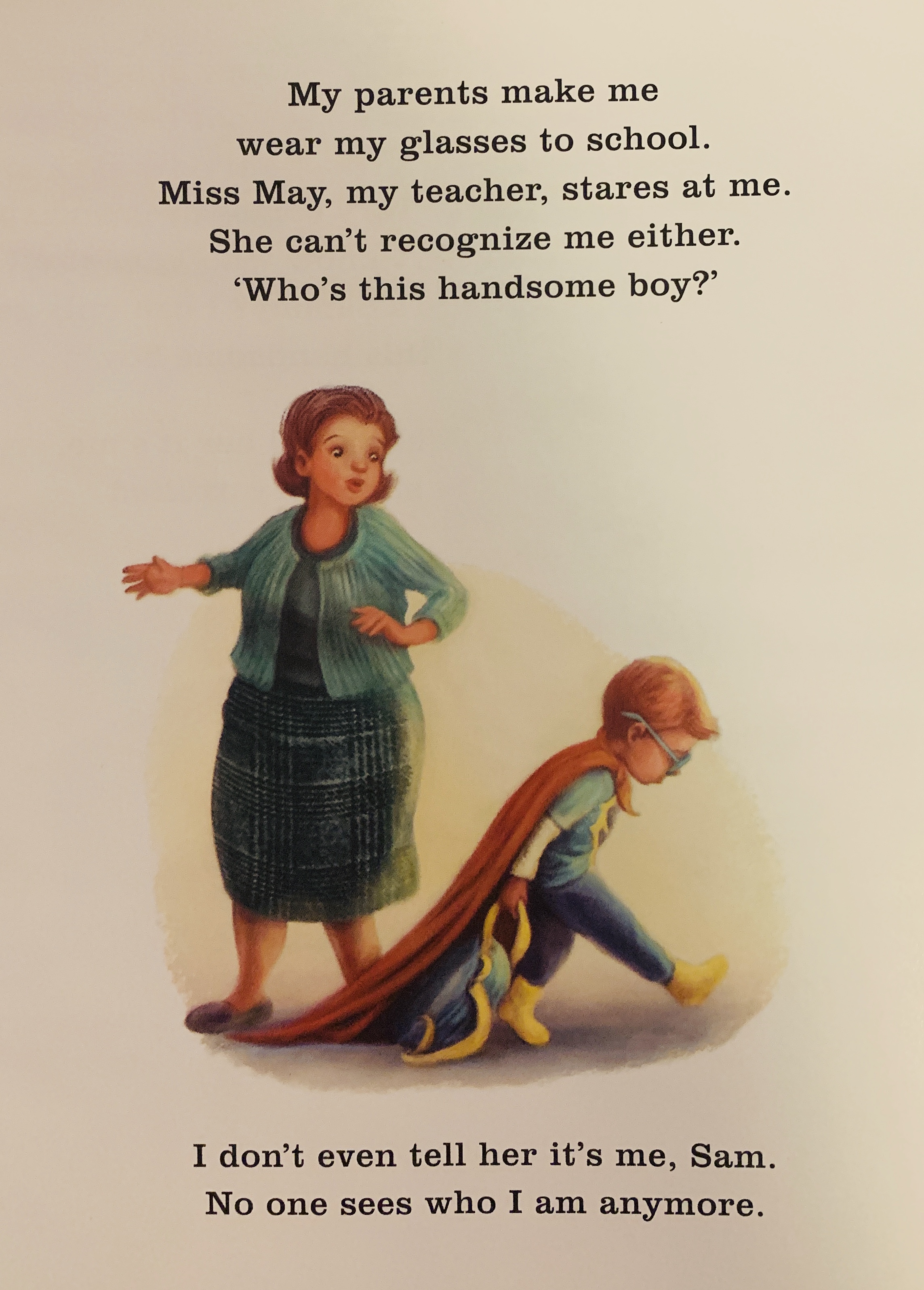 [Image description: page from the book with a teacher looking concerned at Sammy, a young boy in a superhero cape and glasses. Sammy looks sad as he walks away.  Text on the page reads, "My parents make me wear my glasses to school. Miss May, my teacher stares at me. She can't recognize me either. 'Who's this handsome boy?' I don't even tell her it's me, Sam. No one sees who I am anymore."]